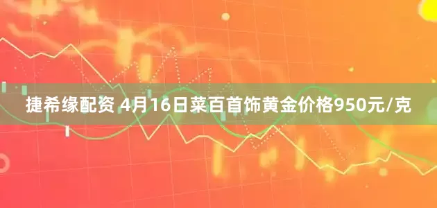 捷希缘配资 4月16日菜百首饰黄金价格950元/克