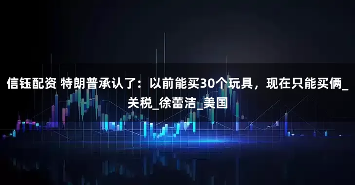 信钰配资 特朗普承认了：以前能买30个玩具，现在只能买俩_关税_徐蕾洁_美国
