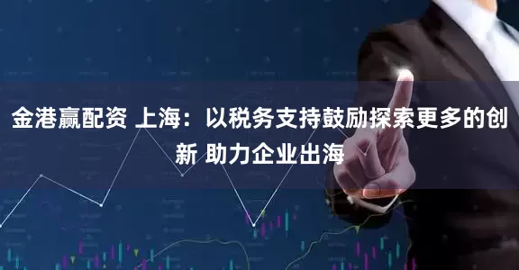 金港赢配资 上海：以税务支持鼓励探索更多的创新 助力企业出海