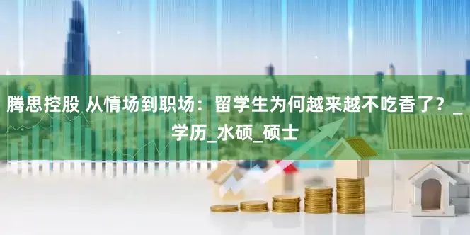 腾思控股 从情场到职场：留学生为何越来越不吃香了？_学历_水硕_硕士
