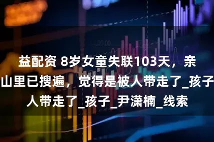 益配资 8岁女童失联103天，亲属五一透露：山里已搜遍，觉得是被人带走了_孩子_尹潇楠_线索