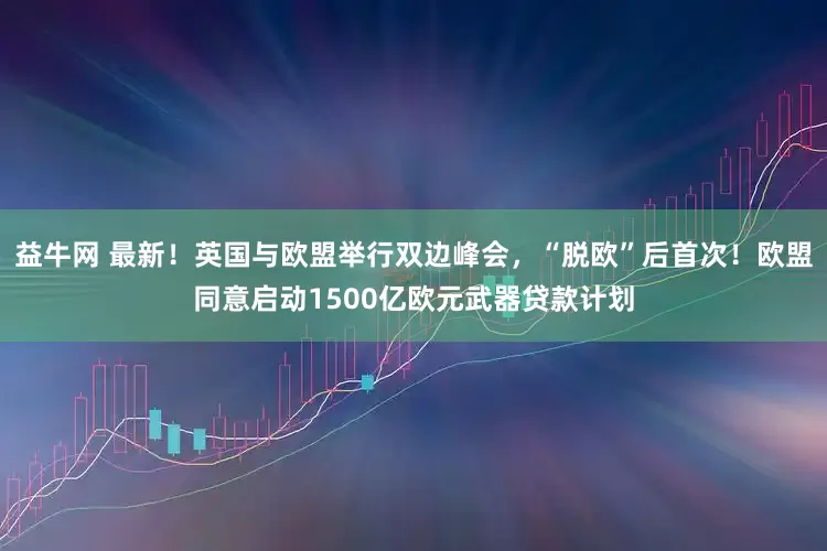 益牛网 最新！英国与欧盟举行双边峰会，“脱欧”后首次！欧盟同意启动1500亿欧元武器贷款计划