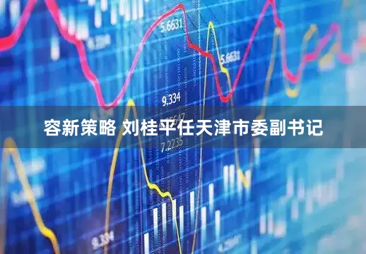 容新策略 刘桂平任天津市委副书记