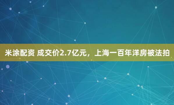 米涂配资 成交价2.7亿元，上海一百年洋房被法拍