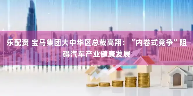 乐配资 宝马集团大中华区总裁高翔：“内卷式竞争”阻碍汽车产业健康发展