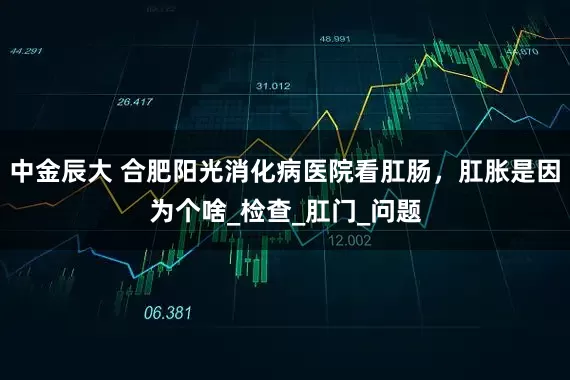 中金辰大 合肥阳光消化病医院看肛肠，肛胀是因为个啥_检查_肛门_问题
