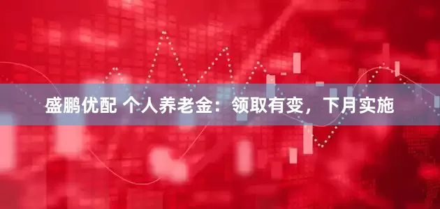 盛鹏优配 个人养老金：领取有变，下月实施
