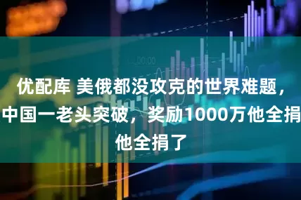 优配库 美俄都没攻克的世界难题，被中国一老头突破，奖励1000万他全捐了