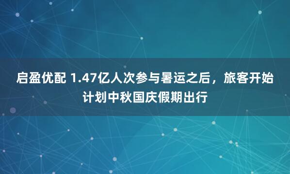 启盈优配 1.47亿人次参与暑运之后，旅客开始计划中秋国庆假期出行