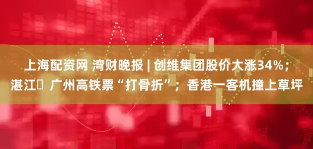 上海配资网 湾财晚报 | 创维集团股价大涨34%；湛江⇌广州高铁票“打骨折”；香港一客机撞上草坪