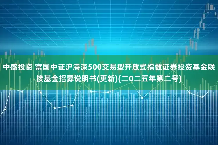 中盛投资 富国中证沪港深500交易型开放式指数证券投资基金联接基金招募说明书(更新)(二0二五年第二号)