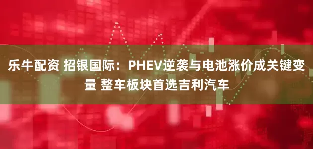 乐牛配资 招银国际：PHEV逆袭与电池涨价成关键变量 整车板块首选吉利汽车