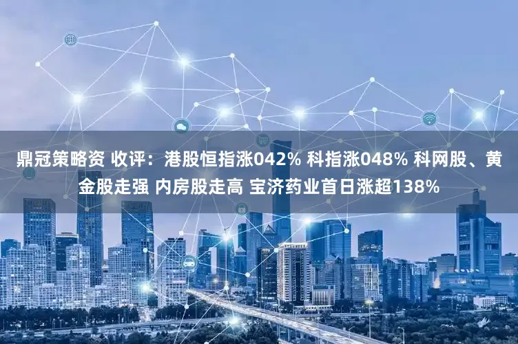 鼎冠策略资 收评：港股恒指涨042% 科指涨048% 科网股、黄金股走强 内房股走高 宝济药业首日涨超138%