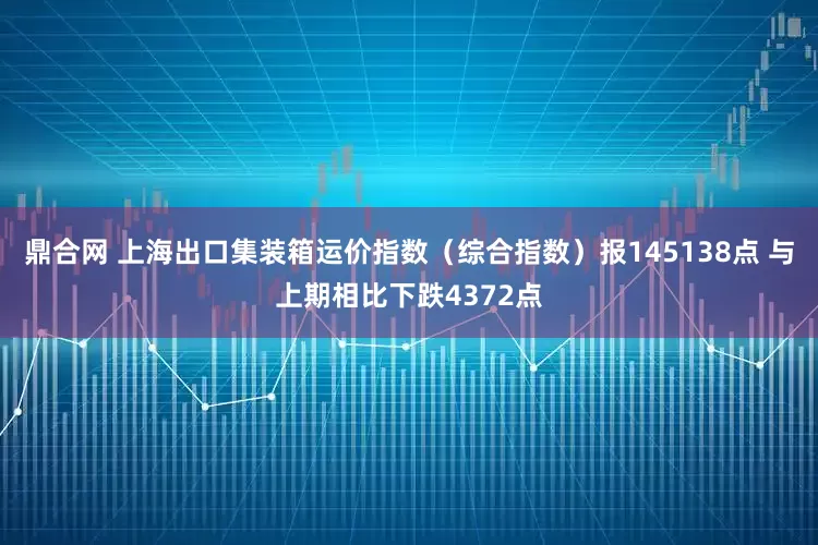 鼎合网 上海出口集装箱运价指数（综合指数）报145138点 与上期相比下跌4372点