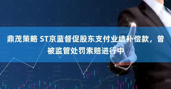 鼎茂策略 ST京蓝督促股东支付业绩补偿款，曾被监管处罚索赔进行中