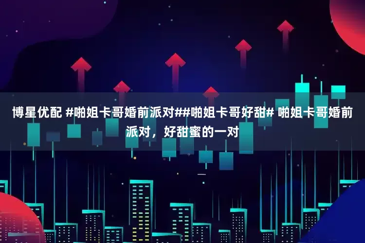博星优配 #啪姐卡哥婚前派对##啪姐卡哥好甜# 啪姐卡哥婚前派对，好甜蜜的一对